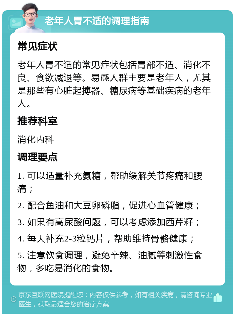 老年人胃不适的调理指南 常见症状 老年人胃不适的常见症状包括胃部不适、消化不良、食欲减退等。易感人群主要是老年人，尤其是那些有心脏起搏器、糖尿病等基础疾病的老年人。 推荐科室 消化内科 调理要点 1. 可以适量补充氨糖，帮助缓解关节疼痛和腰痛； 2. 配合鱼油和大豆卵磷脂，促进心血管健康； 3. 如果有高尿酸问题，可以考虑添加西芹籽； 4. 每天补充2-3粒钙片，帮助维持骨骼健康； 5. 注意饮食调理，避免辛辣、油腻等刺激性食物，多吃易消化的食物。