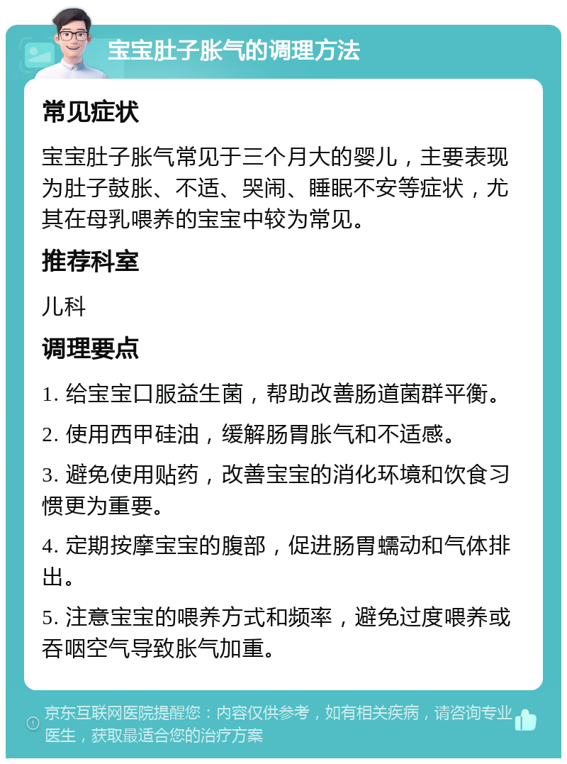 宝宝肚子胀气的调理方法 常见症状 宝宝肚子胀气常见于三个月大的婴儿，主要表现为肚子鼓胀、不适、哭闹、睡眠不安等症状，尤其在母乳喂养的宝宝中较为常见。 推荐科室 儿科 调理要点 1. 给宝宝口服益生菌，帮助改善肠道菌群平衡。 2. 使用西甲硅油，缓解肠胃胀气和不适感。 3. 避免使用贴药，改善宝宝的消化环境和饮食习惯更为重要。 4. 定期按摩宝宝的腹部，促进肠胃蠕动和气体排出。 5. 注意宝宝的喂养方式和频率，避免过度喂养或吞咽空气导致胀气加重。