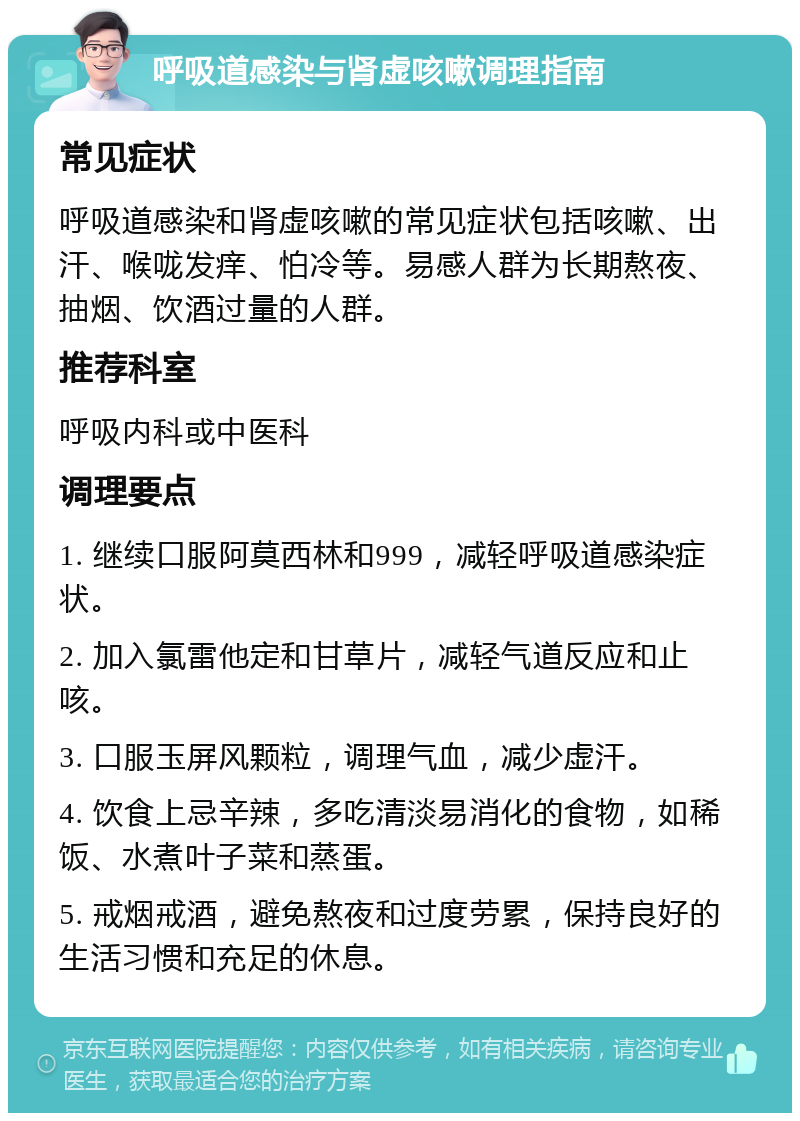 呼吸道感染与肾虚咳嗽调理指南 常见症状 呼吸道感染和肾虚咳嗽的常见症状包括咳嗽、出汗、喉咙发痒、怕冷等。易感人群为长期熬夜、抽烟、饮酒过量的人群。 推荐科室 呼吸内科或中医科 调理要点 1. 继续口服阿莫西林和999，减轻呼吸道感染症状。 2. 加入氯雷他定和甘草片，减轻气道反应和止咳。 3. 口服玉屏风颗粒，调理气血，减少虚汗。 4. 饮食上忌辛辣，多吃清淡易消化的食物，如稀饭、水煮叶子菜和蒸蛋。 5. 戒烟戒酒，避免熬夜和过度劳累，保持良好的生活习惯和充足的休息。