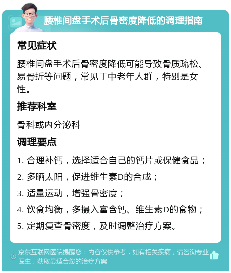 腰椎间盘手术后骨密度降低的调理指南 常见症状 腰椎间盘手术后骨密度降低可能导致骨质疏松、易骨折等问题，常见于中老年人群，特别是女性。 推荐科室 骨科或内分泌科 调理要点 1. 合理补钙，选择适合自己的钙片或保健食品； 2. 多晒太阳，促进维生素D的合成； 3. 适量运动，增强骨密度； 4. 饮食均衡，多摄入富含钙、维生素D的食物； 5. 定期复查骨密度，及时调整治疗方案。