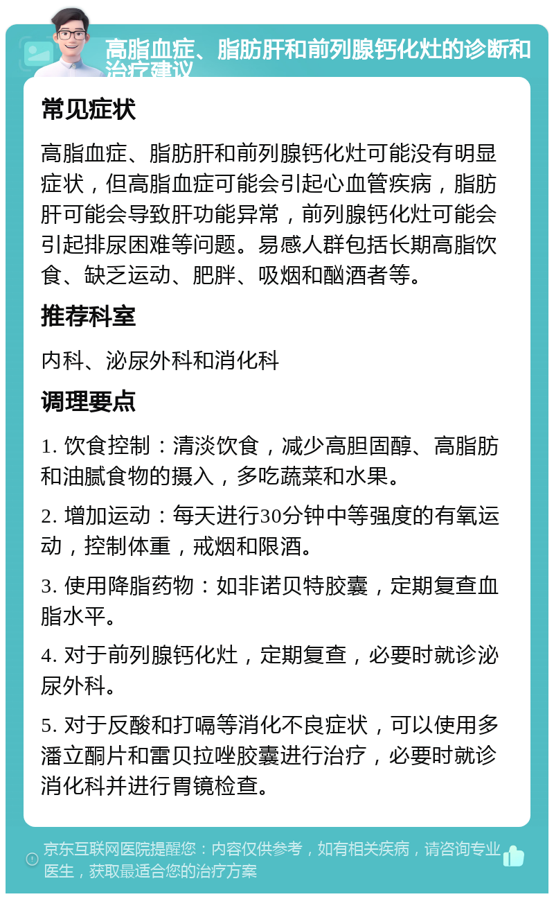 高脂血症、脂肪肝和前列腺钙化灶的诊断和治疗建议 常见症状 高脂血症、脂肪肝和前列腺钙化灶可能没有明显症状，但高脂血症可能会引起心血管疾病，脂肪肝可能会导致肝功能异常，前列腺钙化灶可能会引起排尿困难等问题。易感人群包括长期高脂饮食、缺乏运动、肥胖、吸烟和酗酒者等。 推荐科室 内科、泌尿外科和消化科 调理要点 1. 饮食控制：清淡饮食，减少高胆固醇、高脂肪和油腻食物的摄入，多吃蔬菜和水果。 2. 增加运动：每天进行30分钟中等强度的有氧运动，控制体重，戒烟和限酒。 3. 使用降脂药物：如非诺贝特胶囊，定期复查血脂水平。 4. 对于前列腺钙化灶，定期复查，必要时就诊泌尿外科。 5. 对于反酸和打嗝等消化不良症状，可以使用多潘立酮片和雷贝拉唑胶囊进行治疗，必要时就诊消化科并进行胃镜检查。