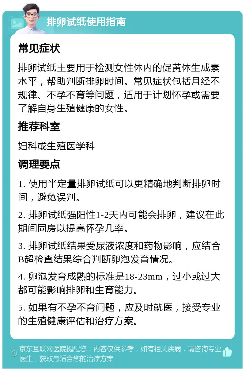 排卵试纸使用指南 常见症状 排卵试纸主要用于检测女性体内的促黄体生成素水平，帮助判断排卵时间。常见症状包括月经不规律、不孕不育等问题，适用于计划怀孕或需要了解自身生殖健康的女性。 推荐科室 妇科或生殖医学科 调理要点 1. 使用半定量排卵试纸可以更精确地判断排卵时间，避免误判。 2. 排卵试纸强阳性1-2天内可能会排卵，建议在此期间同房以提高怀孕几率。 3. 排卵试纸结果受尿液浓度和药物影响，应结合B超检查结果综合判断卵泡发育情况。 4. 卵泡发育成熟的标准是18-23mm，过小或过大都可能影响排卵和生育能力。 5. 如果有不孕不育问题，应及时就医，接受专业的生殖健康评估和治疗方案。