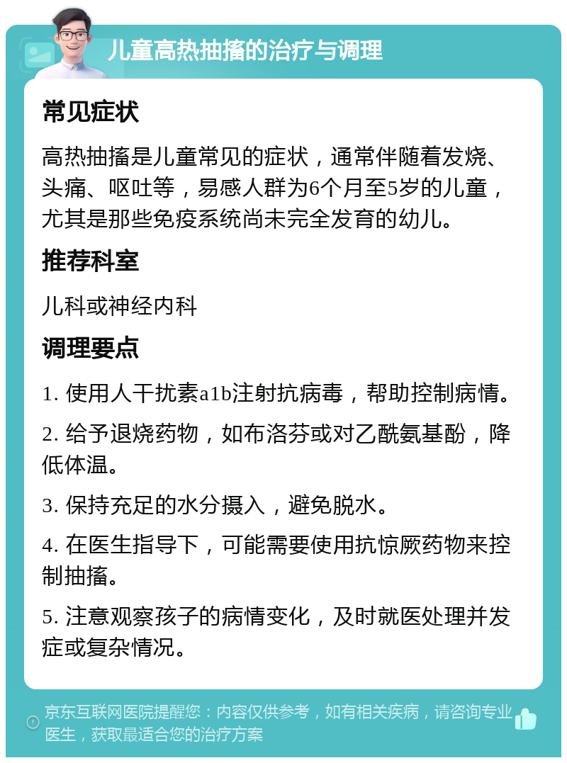 儿童高热抽搐的治疗与调理 常见症状 高热抽搐是儿童常见的症状，通常伴随着发烧、头痛、呕吐等，易感人群为6个月至5岁的儿童，尤其是那些免疫系统尚未完全发育的幼儿。 推荐科室 儿科或神经内科 调理要点 1. 使用人干扰素a1b注射抗病毒，帮助控制病情。 2. 给予退烧药物，如布洛芬或对乙酰氨基酚，降低体温。 3. 保持充足的水分摄入，避免脱水。 4. 在医生指导下，可能需要使用抗惊厥药物来控制抽搐。 5. 注意观察孩子的病情变化，及时就医处理并发症或复杂情况。