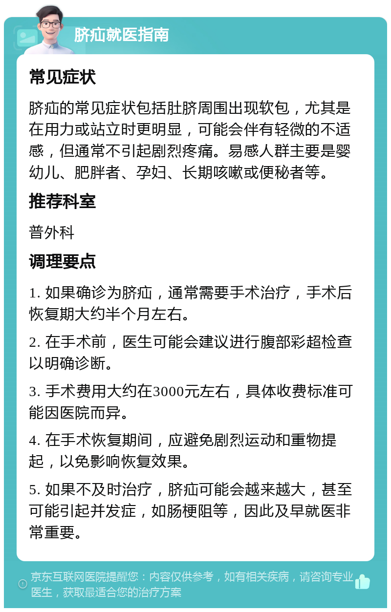 脐疝就医指南 常见症状 脐疝的常见症状包括肚脐周围出现软包，尤其是在用力或站立时更明显，可能会伴有轻微的不适感，但通常不引起剧烈疼痛。易感人群主要是婴幼儿、肥胖者、孕妇、长期咳嗽或便秘者等。 推荐科室 普外科 调理要点 1. 如果确诊为脐疝，通常需要手术治疗，手术后恢复期大约半个月左右。 2. 在手术前，医生可能会建议进行腹部彩超检查以明确诊断。 3. 手术费用大约在3000元左右，具体收费标准可能因医院而异。 4. 在手术恢复期间，应避免剧烈运动和重物提起，以免影响恢复效果。 5. 如果不及时治疗，脐疝可能会越来越大，甚至可能引起并发症，如肠梗阻等，因此及早就医非常重要。