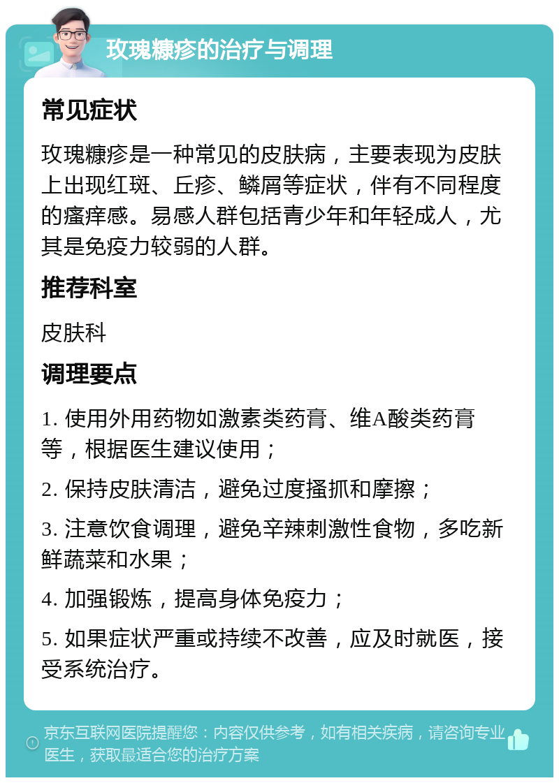 玫瑰糠疹的治疗与调理 常见症状 玫瑰糠疹是一种常见的皮肤病，主要表现为皮肤上出现红斑、丘疹、鳞屑等症状，伴有不同程度的瘙痒感。易感人群包括青少年和年轻成人，尤其是免疫力较弱的人群。 推荐科室 皮肤科 调理要点 1. 使用外用药物如激素类药膏、维A酸类药膏等，根据医生建议使用； 2. 保持皮肤清洁，避免过度搔抓和摩擦； 3. 注意饮食调理，避免辛辣刺激性食物，多吃新鲜蔬菜和水果； 4. 加强锻炼，提高身体免疫力； 5. 如果症状严重或持续不改善，应及时就医，接受系统治疗。