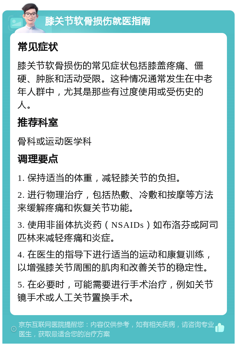 膝关节软骨损伤就医指南 常见症状 膝关节软骨损伤的常见症状包括膝盖疼痛、僵硬、肿胀和活动受限。这种情况通常发生在中老年人群中，尤其是那些有过度使用或受伤史的人。 推荐科室 骨科或运动医学科 调理要点 1. 保持适当的体重，减轻膝关节的负担。 2. 进行物理治疗，包括热敷、冷敷和按摩等方法来缓解疼痛和恢复关节功能。 3. 使用非甾体抗炎药（NSAIDs）如布洛芬或阿司匹林来减轻疼痛和炎症。 4. 在医生的指导下进行适当的运动和康复训练，以增强膝关节周围的肌肉和改善关节的稳定性。 5. 在必要时，可能需要进行手术治疗，例如关节镜手术或人工关节置换手术。