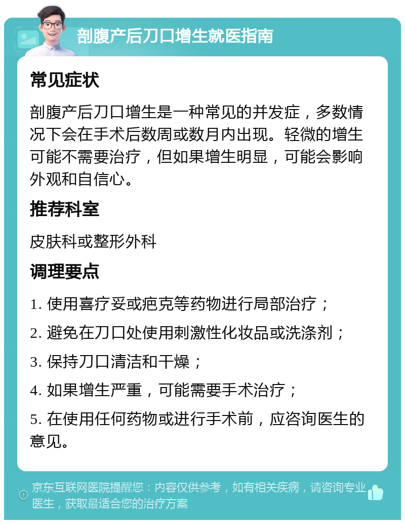 剖腹产后刀口增生就医指南 常见症状 剖腹产后刀口增生是一种常见的并发症，多数情况下会在手术后数周或数月内出现。轻微的增生可能不需要治疗，但如果增生明显，可能会影响外观和自信心。 推荐科室 皮肤科或整形外科 调理要点 1. 使用喜疗妥或疤克等药物进行局部治疗； 2. 避免在刀口处使用刺激性化妆品或洗涤剂； 3. 保持刀口清洁和干燥； 4. 如果增生严重，可能需要手术治疗； 5. 在使用任何药物或进行手术前，应咨询医生的意见。