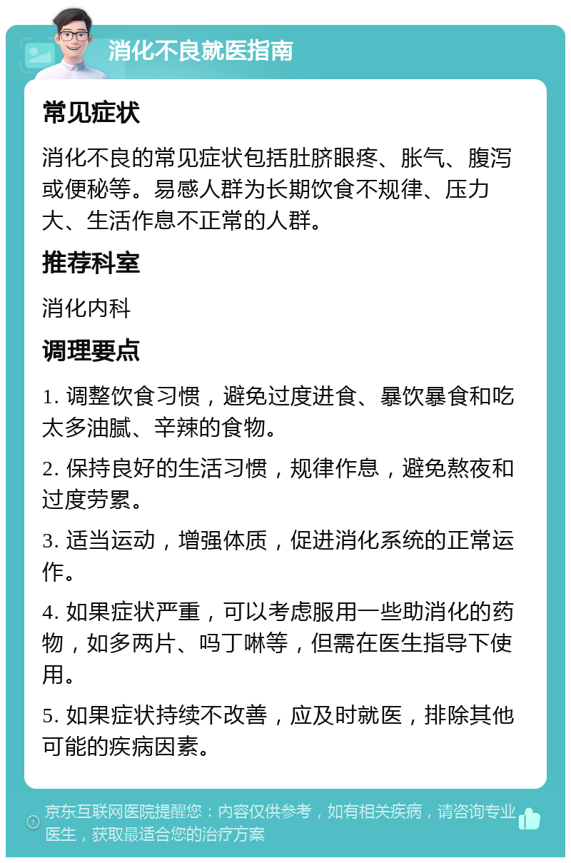 消化不良就医指南 常见症状 消化不良的常见症状包括肚脐眼疼、胀气、腹泻或便秘等。易感人群为长期饮食不规律、压力大、生活作息不正常的人群。 推荐科室 消化内科 调理要点 1. 调整饮食习惯，避免过度进食、暴饮暴食和吃太多油腻、辛辣的食物。 2. 保持良好的生活习惯，规律作息，避免熬夜和过度劳累。 3. 适当运动，增强体质，促进消化系统的正常运作。 4. 如果症状严重，可以考虑服用一些助消化的药物，如多两片、吗丁啉等，但需在医生指导下使用。 5. 如果症状持续不改善，应及时就医，排除其他可能的疾病因素。