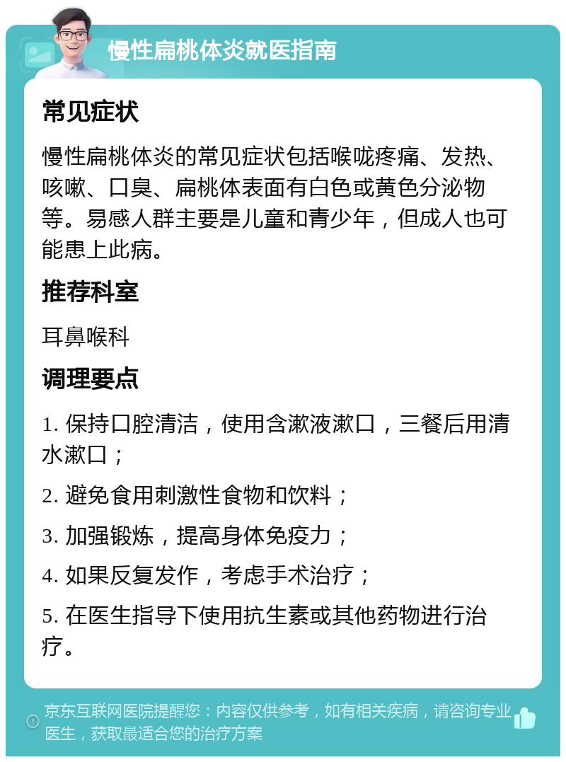 慢性扁桃体炎就医指南 常见症状 慢性扁桃体炎的常见症状包括喉咙疼痛、发热、咳嗽、口臭、扁桃体表面有白色或黄色分泌物等。易感人群主要是儿童和青少年，但成人也可能患上此病。 推荐科室 耳鼻喉科 调理要点 1. 保持口腔清洁，使用含漱液漱口，三餐后用清水漱口； 2. 避免食用刺激性食物和饮料； 3. 加强锻炼，提高身体免疫力； 4. 如果反复发作，考虑手术治疗； 5. 在医生指导下使用抗生素或其他药物进行治疗。