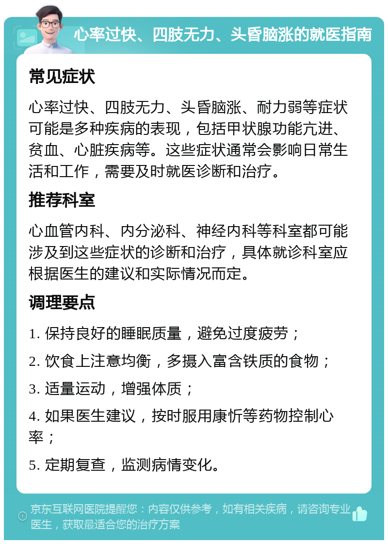 心率过快、四肢无力、头昏脑涨的就医指南 常见症状 心率过快、四肢无力、头昏脑涨、耐力弱等症状可能是多种疾病的表现，包括甲状腺功能亢进、贫血、心脏疾病等。这些症状通常会影响日常生活和工作，需要及时就医诊断和治疗。 推荐科室 心血管内科、内分泌科、神经内科等科室都可能涉及到这些症状的诊断和治疗，具体就诊科室应根据医生的建议和实际情况而定。 调理要点 1. 保持良好的睡眠质量，避免过度疲劳； 2. 饮食上注意均衡，多摄入富含铁质的食物； 3. 适量运动，增强体质； 4. 如果医生建议，按时服用康忻等药物控制心率； 5. 定期复查，监测病情变化。