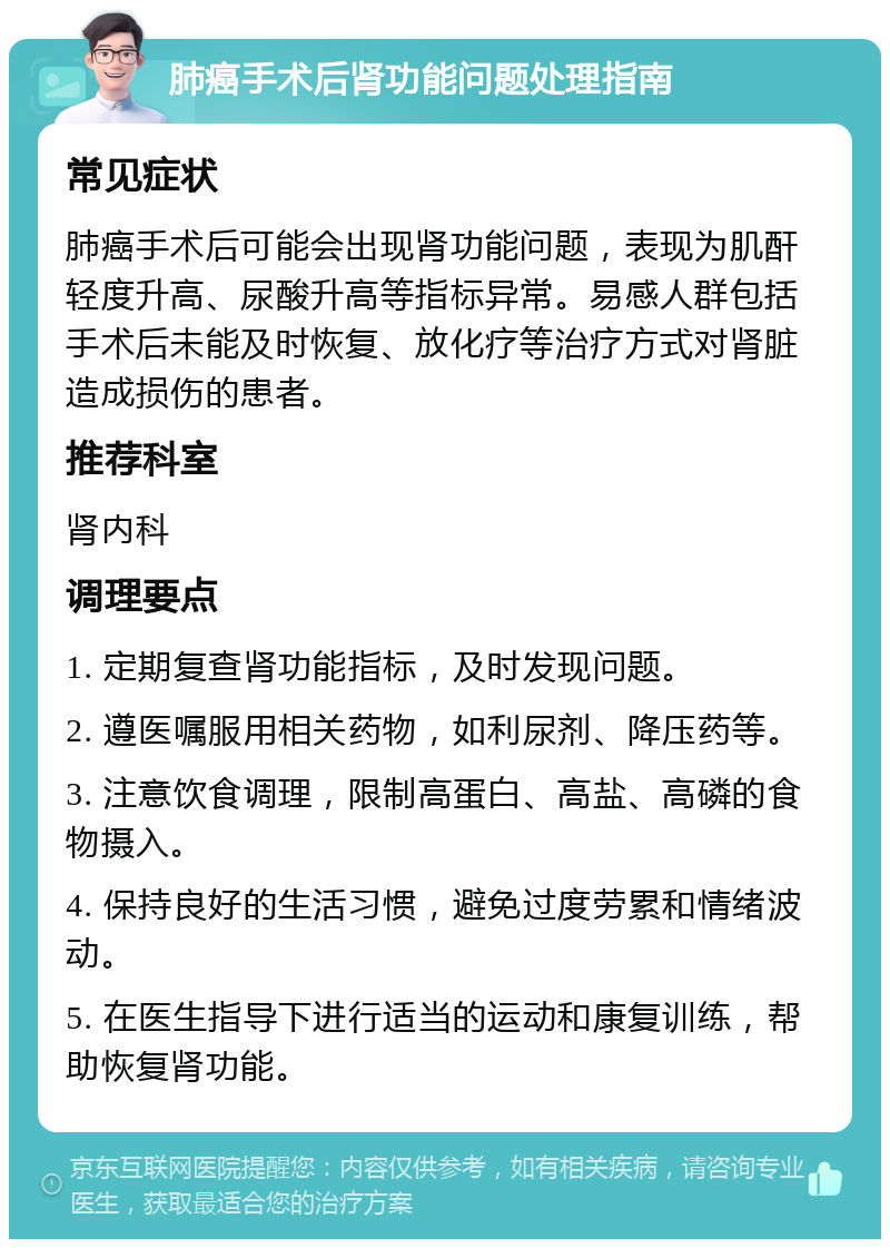 肺癌手术后肾功能问题处理指南 常见症状 肺癌手术后可能会出现肾功能问题，表现为肌酐轻度升高、尿酸升高等指标异常。易感人群包括手术后未能及时恢复、放化疗等治疗方式对肾脏造成损伤的患者。 推荐科室 肾内科 调理要点 1. 定期复查肾功能指标，及时发现问题。 2. 遵医嘱服用相关药物，如利尿剂、降压药等。 3. 注意饮食调理，限制高蛋白、高盐、高磷的食物摄入。 4. 保持良好的生活习惯，避免过度劳累和情绪波动。 5. 在医生指导下进行适当的运动和康复训练，帮助恢复肾功能。