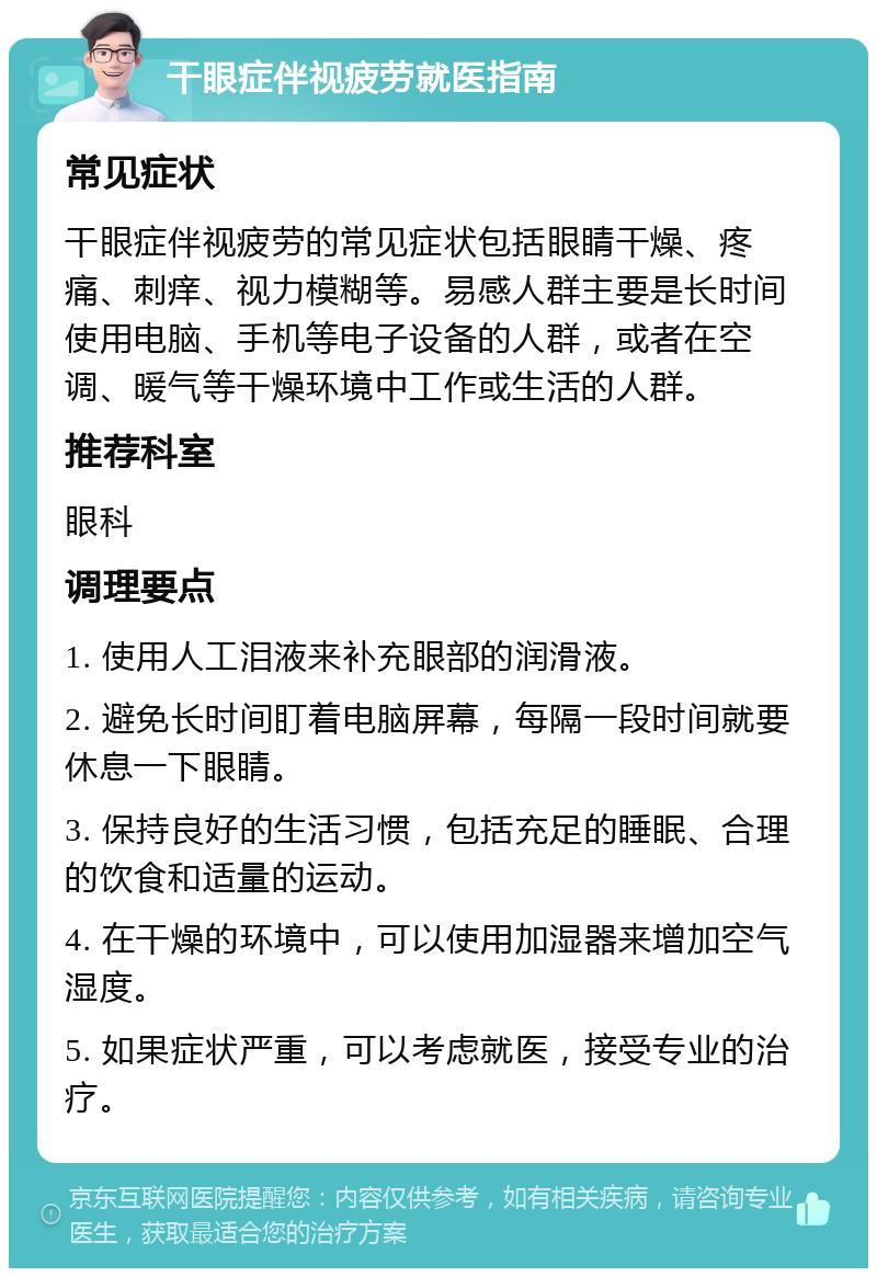 干眼症伴视疲劳就医指南 常见症状 干眼症伴视疲劳的常见症状包括眼睛干燥、疼痛、刺痒、视力模糊等。易感人群主要是长时间使用电脑、手机等电子设备的人群，或者在空调、暖气等干燥环境中工作或生活的人群。 推荐科室 眼科 调理要点 1. 使用人工泪液来补充眼部的润滑液。 2. 避免长时间盯着电脑屏幕，每隔一段时间就要休息一下眼睛。 3. 保持良好的生活习惯，包括充足的睡眠、合理的饮食和适量的运动。 4. 在干燥的环境中，可以使用加湿器来增加空气湿度。 5. 如果症状严重，可以考虑就医，接受专业的治疗。