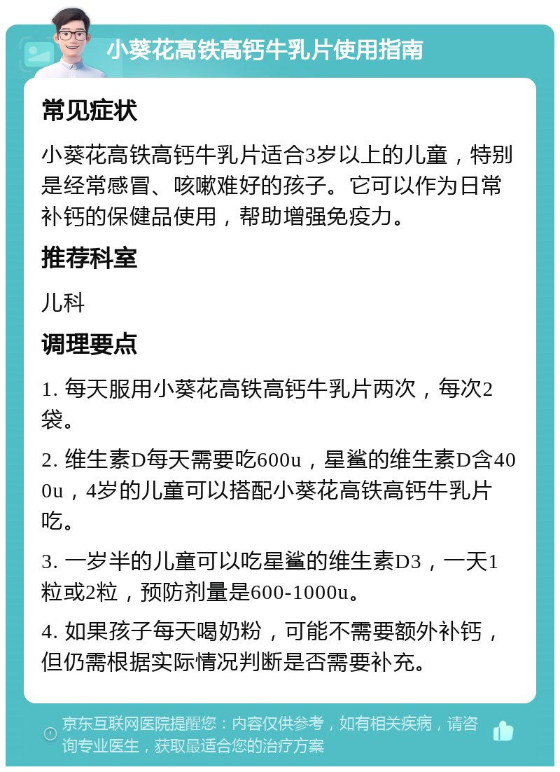 小葵花高铁高钙牛乳片使用指南 常见症状 小葵花高铁高钙牛乳片适合3岁以上的儿童，特别是经常感冒、咳嗽难好的孩子。它可以作为日常补钙的保健品使用，帮助增强免疫力。 推荐科室 儿科 调理要点 1. 每天服用小葵花高铁高钙牛乳片两次，每次2袋。 2. 维生素D每天需要吃600u，星鲨的维生素D含400u，4岁的儿童可以搭配小葵花高铁高钙牛乳片吃。 3. 一岁半的儿童可以吃星鲨的维生素D3，一天1粒或2粒，预防剂量是600-1000u。 4. 如果孩子每天喝奶粉，可能不需要额外补钙，但仍需根据实际情况判断是否需要补充。