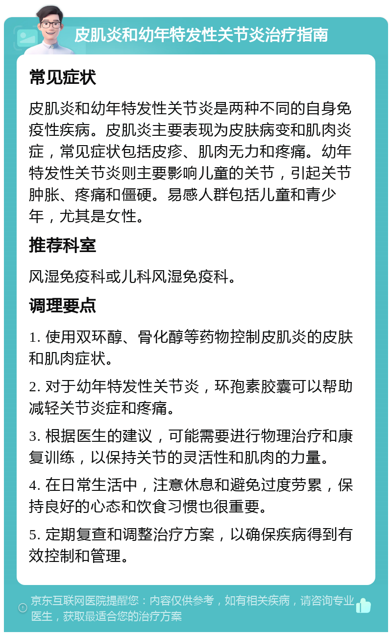 皮肌炎和幼年特发性关节炎治疗指南 常见症状 皮肌炎和幼年特发性关节炎是两种不同的自身免疫性疾病。皮肌炎主要表现为皮肤病变和肌肉炎症，常见症状包括皮疹、肌肉无力和疼痛。幼年特发性关节炎则主要影响儿童的关节，引起关节肿胀、疼痛和僵硬。易感人群包括儿童和青少年，尤其是女性。 推荐科室 风湿免疫科或儿科风湿免疫科。 调理要点 1. 使用双环醇、骨化醇等药物控制皮肌炎的皮肤和肌肉症状。 2. 对于幼年特发性关节炎，环孢素胶囊可以帮助减轻关节炎症和疼痛。 3. 根据医生的建议，可能需要进行物理治疗和康复训练，以保持关节的灵活性和肌肉的力量。 4. 在日常生活中，注意休息和避免过度劳累，保持良好的心态和饮食习惯也很重要。 5. 定期复查和调整治疗方案，以确保疾病得到有效控制和管理。