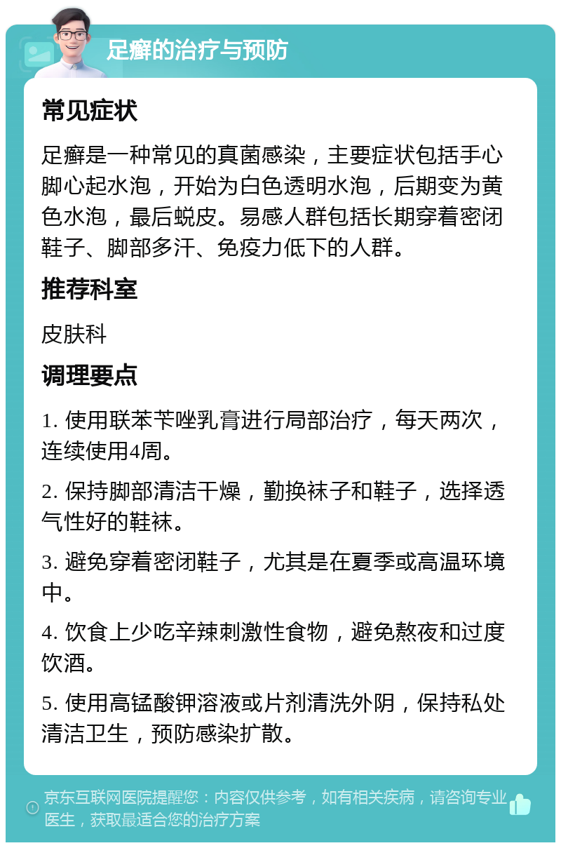 足癣的治疗与预防 常见症状 足癣是一种常见的真菌感染，主要症状包括手心脚心起水泡，开始为白色透明水泡，后期变为黄色水泡，最后蜕皮。易感人群包括长期穿着密闭鞋子、脚部多汗、免疫力低下的人群。 推荐科室 皮肤科 调理要点 1. 使用联苯苄唑乳膏进行局部治疗，每天两次，连续使用4周。 2. 保持脚部清洁干燥，勤换袜子和鞋子，选择透气性好的鞋袜。 3. 避免穿着密闭鞋子，尤其是在夏季或高温环境中。 4. 饮食上少吃辛辣刺激性食物，避免熬夜和过度饮酒。 5. 使用高锰酸钾溶液或片剂清洗外阴，保持私处清洁卫生，预防感染扩散。