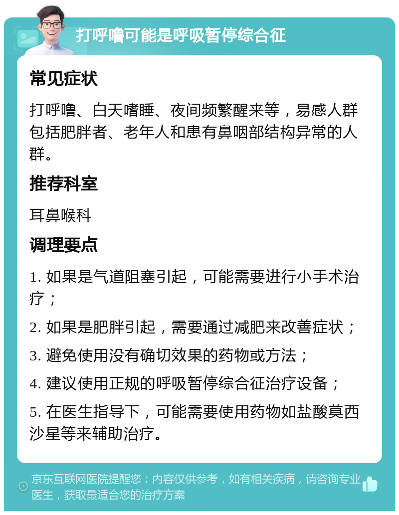 打呼噜可能是呼吸暂停综合征 常见症状 打呼噜、白天嗜睡、夜间频繁醒来等，易感人群包括肥胖者、老年人和患有鼻咽部结构异常的人群。 推荐科室 耳鼻喉科 调理要点 1. 如果是气道阻塞引起，可能需要进行小手术治疗； 2. 如果是肥胖引起，需要通过减肥来改善症状； 3. 避免使用没有确切效果的药物或方法； 4. 建议使用正规的呼吸暂停综合征治疗设备； 5. 在医生指导下，可能需要使用药物如盐酸莫西沙星等来辅助治疗。