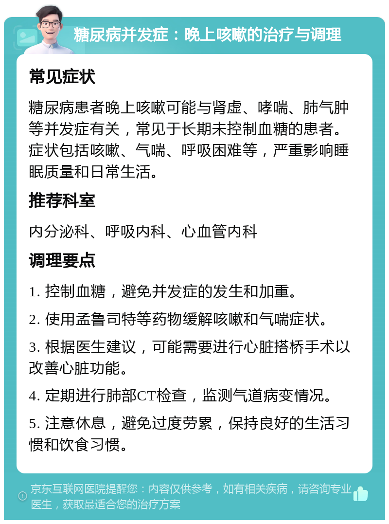 糖尿病并发症：晚上咳嗽的治疗与调理 常见症状 糖尿病患者晚上咳嗽可能与肾虚、哮喘、肺气肿等并发症有关，常见于长期未控制血糖的患者。症状包括咳嗽、气喘、呼吸困难等，严重影响睡眠质量和日常生活。 推荐科室 内分泌科、呼吸内科、心血管内科 调理要点 1. 控制血糖，避免并发症的发生和加重。 2. 使用孟鲁司特等药物缓解咳嗽和气喘症状。 3. 根据医生建议，可能需要进行心脏搭桥手术以改善心脏功能。 4. 定期进行肺部CT检查，监测气道病变情况。 5. 注意休息，避免过度劳累，保持良好的生活习惯和饮食习惯。