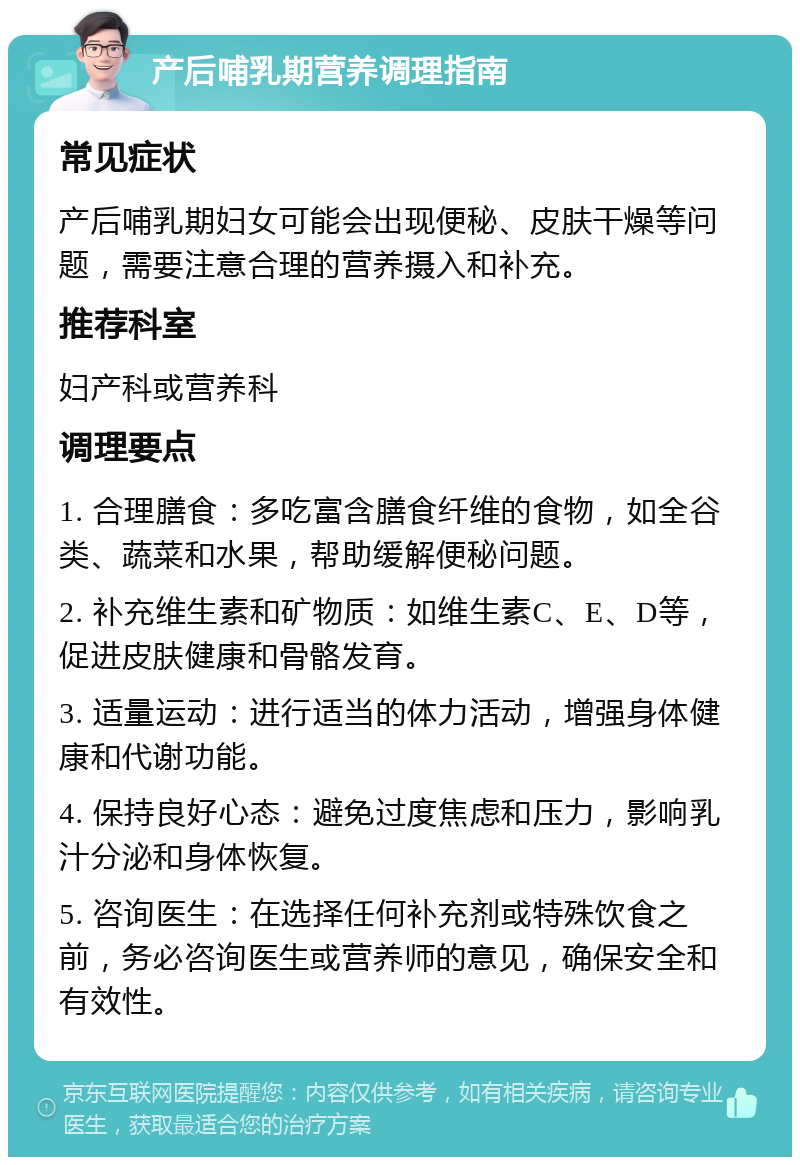 产后哺乳期营养调理指南 常见症状 产后哺乳期妇女可能会出现便秘、皮肤干燥等问题，需要注意合理的营养摄入和补充。 推荐科室 妇产科或营养科 调理要点 1. 合理膳食：多吃富含膳食纤维的食物，如全谷类、蔬菜和水果，帮助缓解便秘问题。 2. 补充维生素和矿物质：如维生素C、E、D等，促进皮肤健康和骨骼发育。 3. 适量运动：进行适当的体力活动，增强身体健康和代谢功能。 4. 保持良好心态：避免过度焦虑和压力，影响乳汁分泌和身体恢复。 5. 咨询医生：在选择任何补充剂或特殊饮食之前，务必咨询医生或营养师的意见，确保安全和有效性。