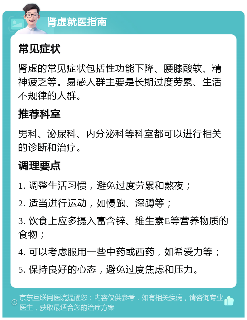 肾虚就医指南 常见症状 肾虚的常见症状包括性功能下降、腰膝酸软、精神疲乏等。易感人群主要是长期过度劳累、生活不规律的人群。 推荐科室 男科、泌尿科、内分泌科等科室都可以进行相关的诊断和治疗。 调理要点 1. 调整生活习惯，避免过度劳累和熬夜； 2. 适当进行运动，如慢跑、深蹲等； 3. 饮食上应多摄入富含锌、维生素E等营养物质的食物； 4. 可以考虑服用一些中药或西药，如希爱力等； 5. 保持良好的心态，避免过度焦虑和压力。