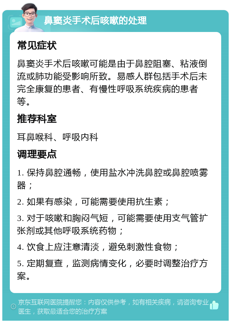 鼻窦炎手术后咳嗽的处理 常见症状 鼻窦炎手术后咳嗽可能是由于鼻腔阻塞、粘液倒流或肺功能受影响所致。易感人群包括手术后未完全康复的患者、有慢性呼吸系统疾病的患者等。 推荐科室 耳鼻喉科、呼吸内科 调理要点 1. 保持鼻腔通畅，使用盐水冲洗鼻腔或鼻腔喷雾器； 2. 如果有感染，可能需要使用抗生素； 3. 对于咳嗽和胸闷气短，可能需要使用支气管扩张剂或其他呼吸系统药物； 4. 饮食上应注意清淡，避免刺激性食物； 5. 定期复查，监测病情变化，必要时调整治疗方案。