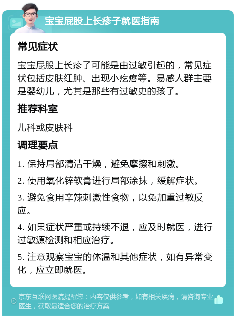 宝宝屁股上长疹子就医指南 常见症状 宝宝屁股上长疹子可能是由过敏引起的，常见症状包括皮肤红肿、出现小疙瘩等。易感人群主要是婴幼儿，尤其是那些有过敏史的孩子。 推荐科室 儿科或皮肤科 调理要点 1. 保持局部清洁干燥，避免摩擦和刺激。 2. 使用氧化锌软膏进行局部涂抹，缓解症状。 3. 避免食用辛辣刺激性食物，以免加重过敏反应。 4. 如果症状严重或持续不退，应及时就医，进行过敏源检测和相应治疗。 5. 注意观察宝宝的体温和其他症状，如有异常变化，应立即就医。