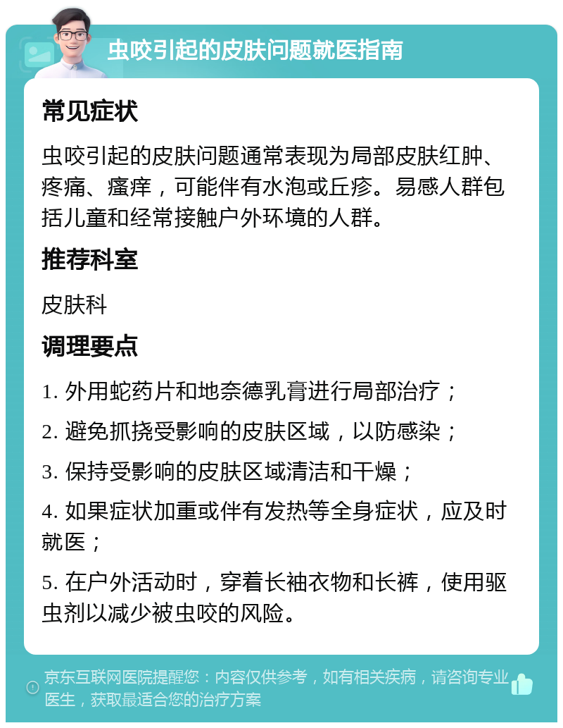 虫咬引起的皮肤问题就医指南 常见症状 虫咬引起的皮肤问题通常表现为局部皮肤红肿、疼痛、瘙痒，可能伴有水泡或丘疹。易感人群包括儿童和经常接触户外环境的人群。 推荐科室 皮肤科 调理要点 1. 外用蛇药片和地奈德乳膏进行局部治疗； 2. 避免抓挠受影响的皮肤区域，以防感染； 3. 保持受影响的皮肤区域清洁和干燥； 4. 如果症状加重或伴有发热等全身症状，应及时就医； 5. 在户外活动时，穿着长袖衣物和长裤，使用驱虫剂以减少被虫咬的风险。