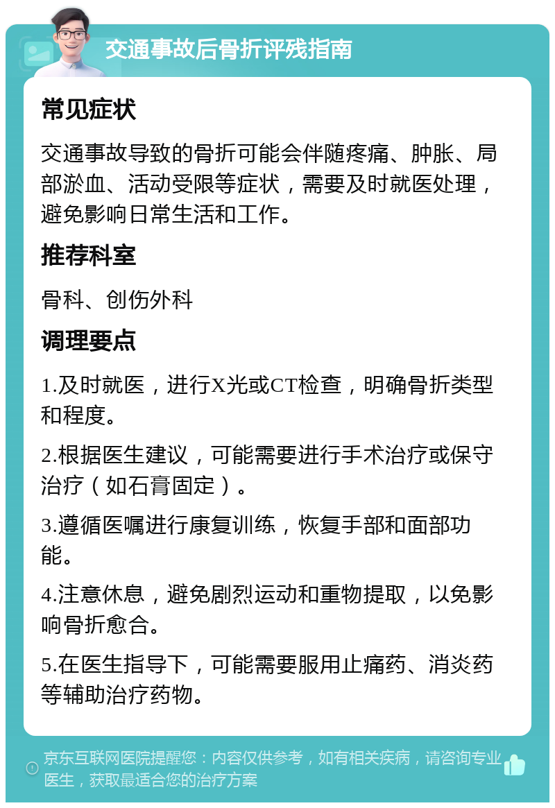 交通事故后骨折评残指南 常见症状 交通事故导致的骨折可能会伴随疼痛、肿胀、局部淤血、活动受限等症状，需要及时就医处理，避免影响日常生活和工作。 推荐科室 骨科、创伤外科 调理要点 1.及时就医，进行X光或CT检查，明确骨折类型和程度。 2.根据医生建议，可能需要进行手术治疗或保守治疗（如石膏固定）。 3.遵循医嘱进行康复训练，恢复手部和面部功能。 4.注意休息，避免剧烈运动和重物提取，以免影响骨折愈合。 5.在医生指导下，可能需要服用止痛药、消炎药等辅助治疗药物。