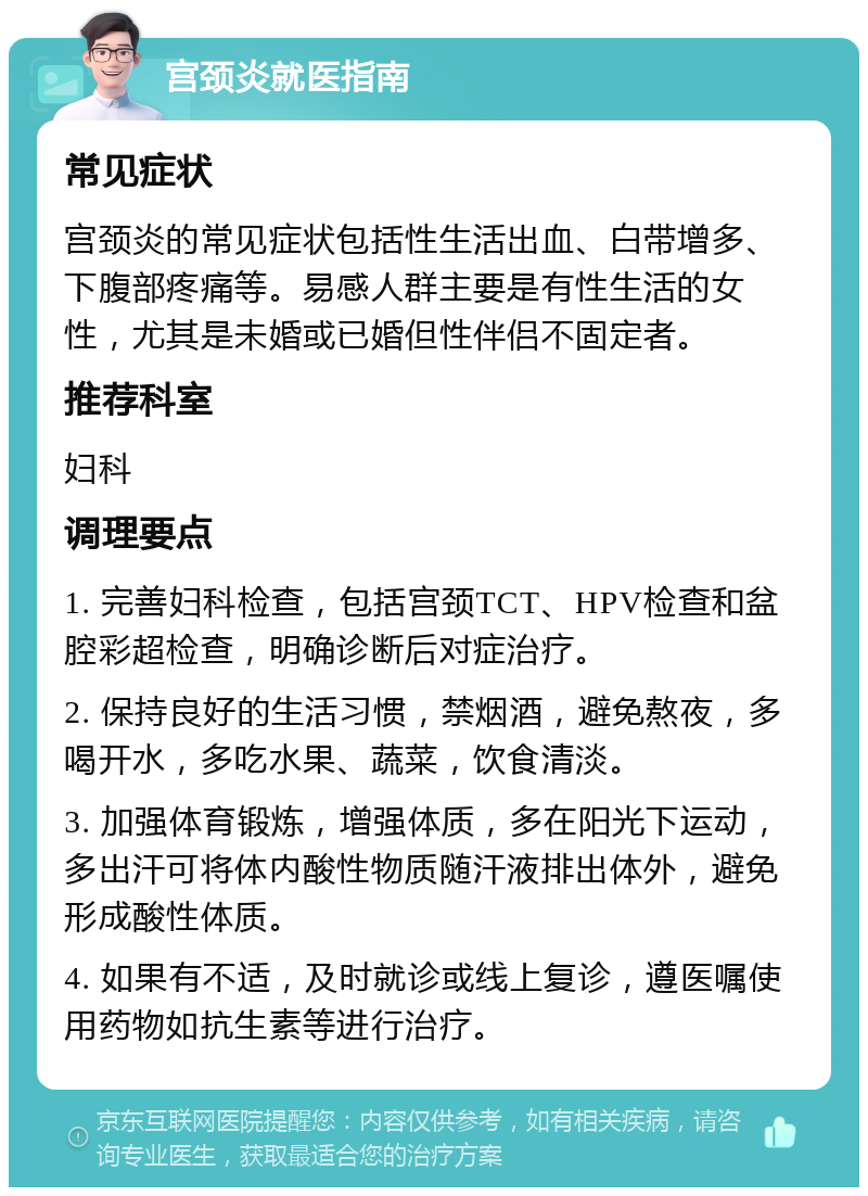 宫颈炎就医指南 常见症状 宫颈炎的常见症状包括性生活出血、白带增多、下腹部疼痛等。易感人群主要是有性生活的女性，尤其是未婚或已婚但性伴侣不固定者。 推荐科室 妇科 调理要点 1. 完善妇科检查，包括宫颈TCT、HPV检查和盆腔彩超检查，明确诊断后对症治疗。 2. 保持良好的生活习惯，禁烟酒，避免熬夜，多喝开水，多吃水果、蔬菜，饮食清淡。 3. 加强体育锻炼，增强体质，多在阳光下运动，多出汗可将体内酸性物质随汗液排出体外，避免形成酸性体质。 4. 如果有不适，及时就诊或线上复诊，遵医嘱使用药物如抗生素等进行治疗。