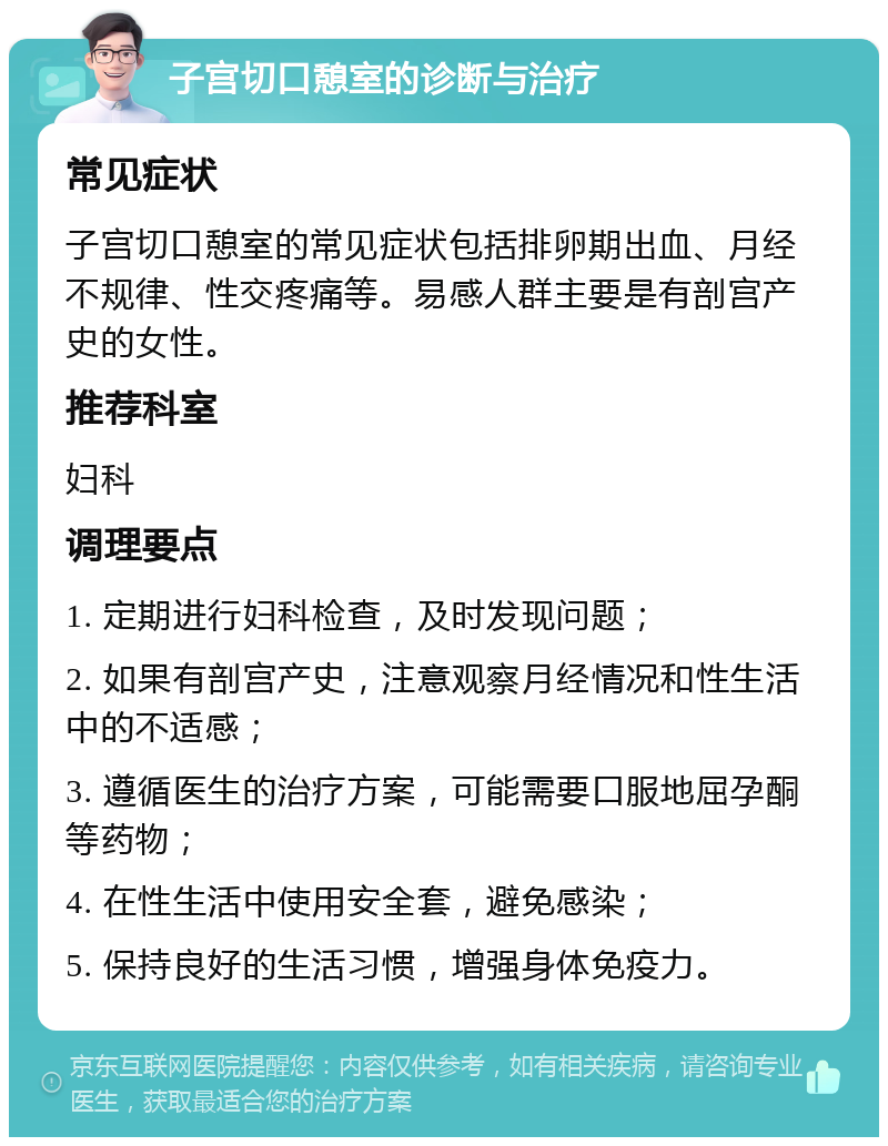 子宫切口憩室的诊断与治疗 常见症状 子宫切口憩室的常见症状包括排卵期出血、月经不规律、性交疼痛等。易感人群主要是有剖宫产史的女性。 推荐科室 妇科 调理要点 1. 定期进行妇科检查，及时发现问题； 2. 如果有剖宫产史，注意观察月经情况和性生活中的不适感； 3. 遵循医生的治疗方案，可能需要口服地屈孕酮等药物； 4. 在性生活中使用安全套，避免感染； 5. 保持良好的生活习惯，增强身体免疫力。