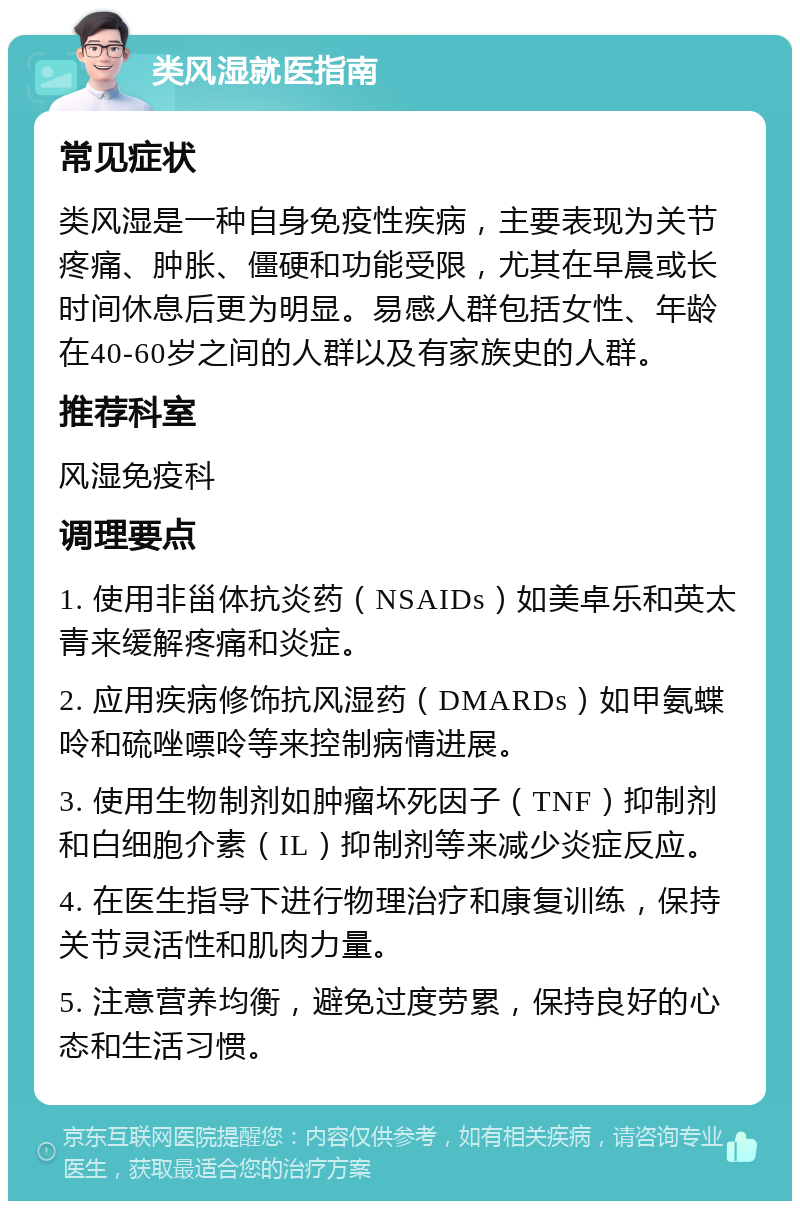 类风湿就医指南 常见症状 类风湿是一种自身免疫性疾病，主要表现为关节疼痛、肿胀、僵硬和功能受限，尤其在早晨或长时间休息后更为明显。易感人群包括女性、年龄在40-60岁之间的人群以及有家族史的人群。 推荐科室 风湿免疫科 调理要点 1. 使用非甾体抗炎药（NSAIDs）如美卓乐和英太青来缓解疼痛和炎症。 2. 应用疾病修饰抗风湿药（DMARDs）如甲氨蝶呤和硫唑嘌呤等来控制病情进展。 3. 使用生物制剂如肿瘤坏死因子（TNF）抑制剂和白细胞介素（IL）抑制剂等来减少炎症反应。 4. 在医生指导下进行物理治疗和康复训练，保持关节灵活性和肌肉力量。 5. 注意营养均衡，避免过度劳累，保持良好的心态和生活习惯。