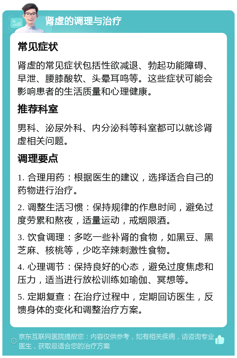 肾虚的调理与治疗 常见症状 肾虚的常见症状包括性欲减退、勃起功能障碍、早泄、腰膝酸软、头晕耳鸣等。这些症状可能会影响患者的生活质量和心理健康。 推荐科室 男科、泌尿外科、内分泌科等科室都可以就诊肾虚相关问题。 调理要点 1. 合理用药：根据医生的建议，选择适合自己的药物进行治疗。 2. 调整生活习惯：保持规律的作息时间，避免过度劳累和熬夜，适量运动，戒烟限酒。 3. 饮食调理：多吃一些补肾的食物，如黑豆、黑芝麻、核桃等，少吃辛辣刺激性食物。 4. 心理调节：保持良好的心态，避免过度焦虑和压力，适当进行放松训练如瑜伽、冥想等。 5. 定期复查：在治疗过程中，定期回访医生，反馈身体的变化和调整治疗方案。