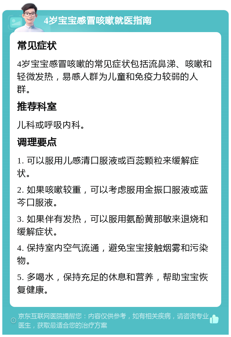 4岁宝宝感冒咳嗽就医指南 常见症状 4岁宝宝感冒咳嗽的常见症状包括流鼻涕、咳嗽和轻微发热，易感人群为儿童和免疫力较弱的人群。 推荐科室 儿科或呼吸内科。 调理要点 1. 可以服用儿感清口服液或百蕊颗粒来缓解症状。 2. 如果咳嗽较重，可以考虑服用金振口服液或蓝芩口服液。 3. 如果伴有发热，可以服用氨酚黄那敏来退烧和缓解症状。 4. 保持室内空气流通，避免宝宝接触烟雾和污染物。 5. 多喝水，保持充足的休息和营养，帮助宝宝恢复健康。