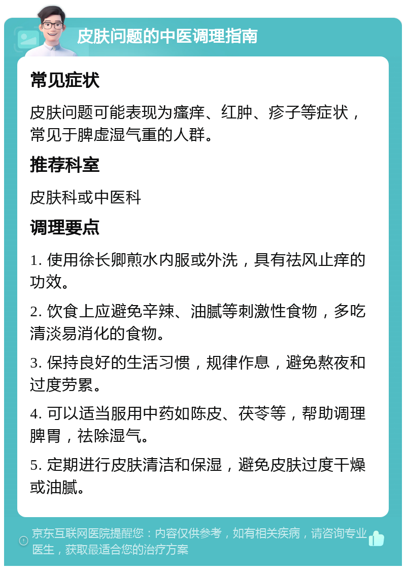 皮肤问题的中医调理指南 常见症状 皮肤问题可能表现为瘙痒、红肿、疹子等症状，常见于脾虚湿气重的人群。 推荐科室 皮肤科或中医科 调理要点 1. 使用徐长卿煎水内服或外洗，具有祛风止痒的功效。 2. 饮食上应避免辛辣、油腻等刺激性食物，多吃清淡易消化的食物。 3. 保持良好的生活习惯，规律作息，避免熬夜和过度劳累。 4. 可以适当服用中药如陈皮、茯苓等，帮助调理脾胃，祛除湿气。 5. 定期进行皮肤清洁和保湿，避免皮肤过度干燥或油腻。