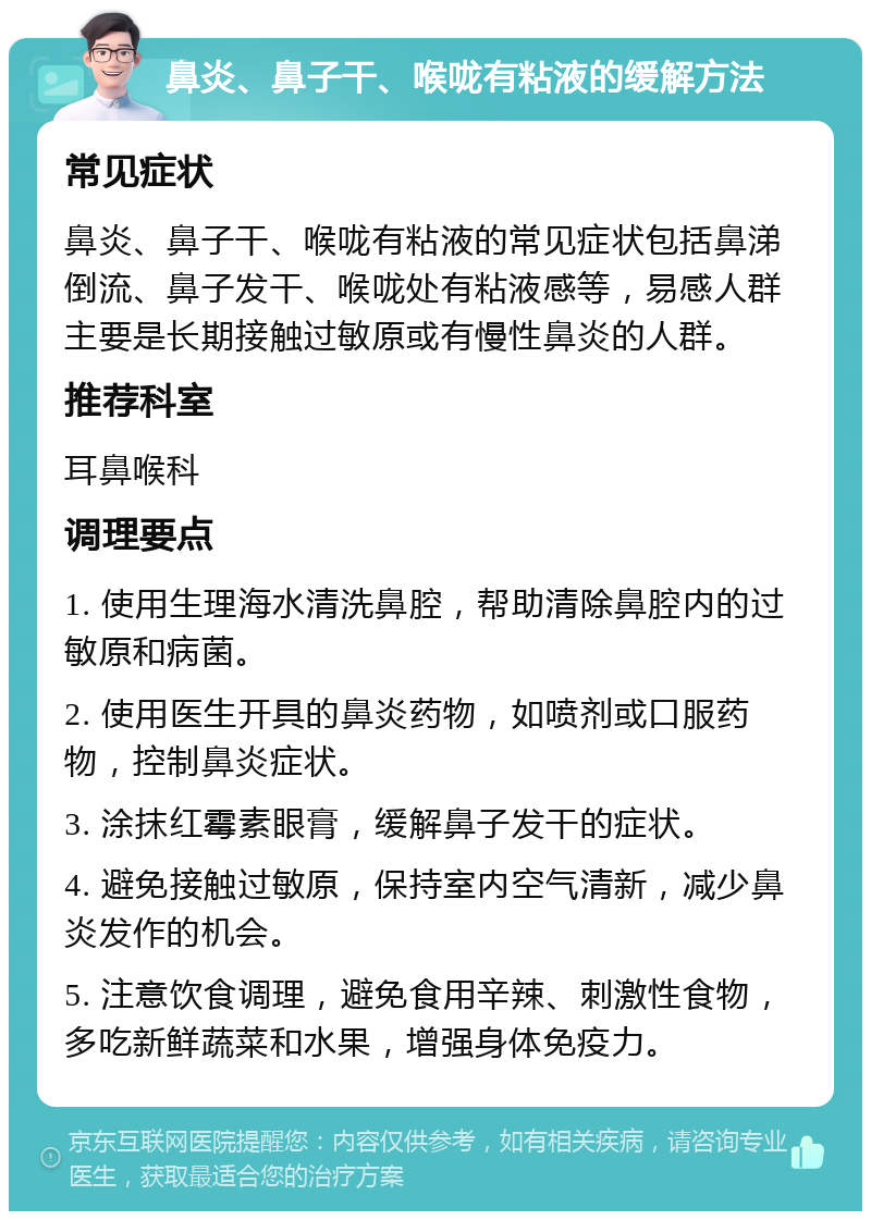 鼻炎、鼻子干、喉咙有粘液的缓解方法 常见症状 鼻炎、鼻子干、喉咙有粘液的常见症状包括鼻涕倒流、鼻子发干、喉咙处有粘液感等，易感人群主要是长期接触过敏原或有慢性鼻炎的人群。 推荐科室 耳鼻喉科 调理要点 1. 使用生理海水清洗鼻腔，帮助清除鼻腔内的过敏原和病菌。 2. 使用医生开具的鼻炎药物，如喷剂或口服药物，控制鼻炎症状。 3. 涂抹红霉素眼膏，缓解鼻子发干的症状。 4. 避免接触过敏原，保持室内空气清新，减少鼻炎发作的机会。 5. 注意饮食调理，避免食用辛辣、刺激性食物，多吃新鲜蔬菜和水果，增强身体免疫力。