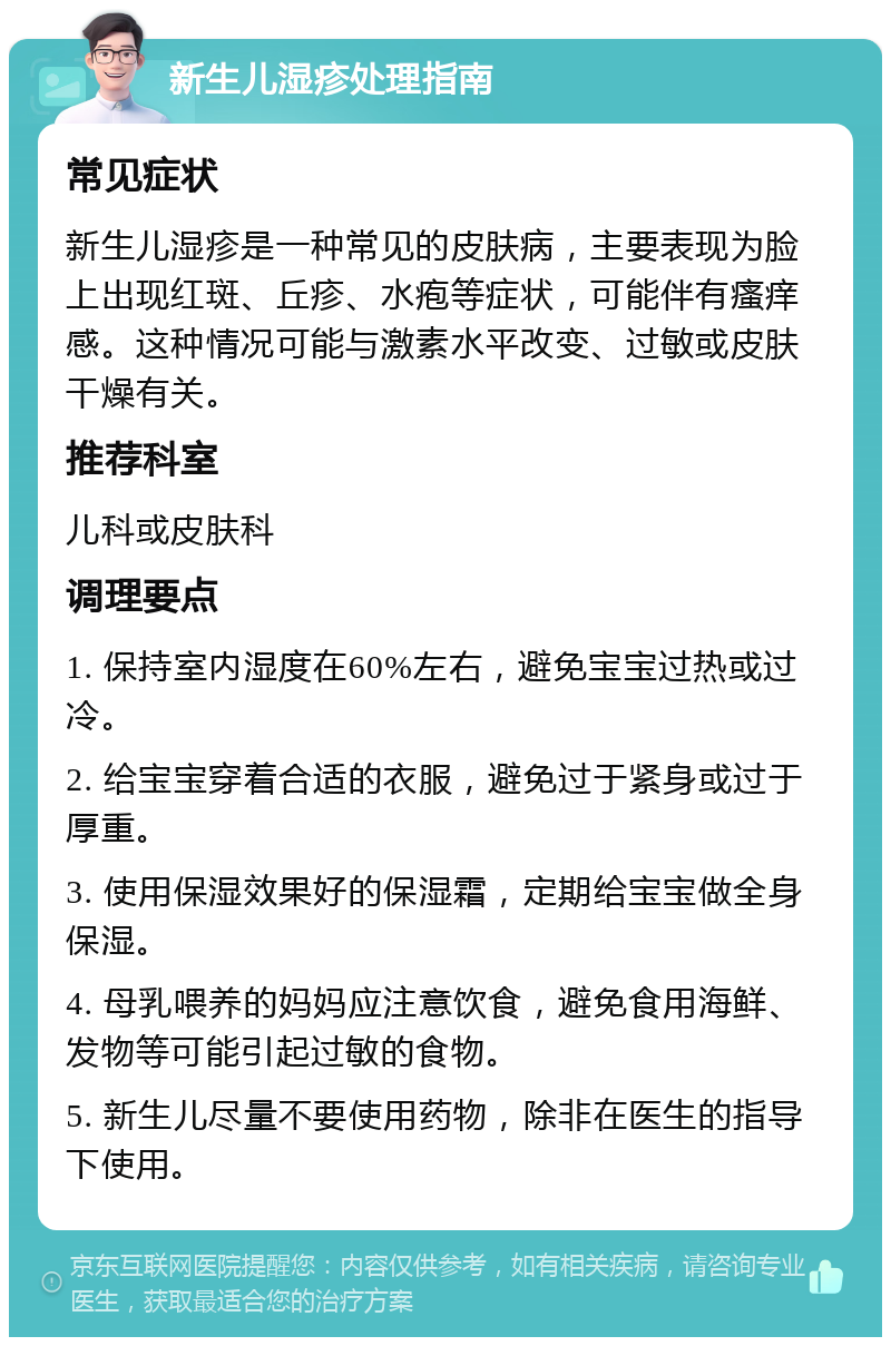 新生儿湿疹处理指南 常见症状 新生儿湿疹是一种常见的皮肤病，主要表现为脸上出现红斑、丘疹、水疱等症状，可能伴有瘙痒感。这种情况可能与激素水平改变、过敏或皮肤干燥有关。 推荐科室 儿科或皮肤科 调理要点 1. 保持室内湿度在60%左右，避免宝宝过热或过冷。 2. 给宝宝穿着合适的衣服，避免过于紧身或过于厚重。 3. 使用保湿效果好的保湿霜，定期给宝宝做全身保湿。 4. 母乳喂养的妈妈应注意饮食，避免食用海鲜、发物等可能引起过敏的食物。 5. 新生儿尽量不要使用药物，除非在医生的指导下使用。