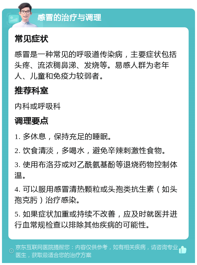 感冒的治疗与调理 常见症状 感冒是一种常见的呼吸道传染病，主要症状包括头疼、流浓稠鼻涕、发烧等。易感人群为老年人、儿童和免疫力较弱者。 推荐科室 内科或呼吸科 调理要点 1. 多休息，保持充足的睡眠。 2. 饮食清淡，多喝水，避免辛辣刺激性食物。 3. 使用布洛芬或对乙酰氨基酚等退烧药物控制体温。 4. 可以服用感冒清热颗粒或头孢类抗生素（如头孢克肟）治疗感染。 5. 如果症状加重或持续不改善，应及时就医并进行血常规检查以排除其他疾病的可能性。