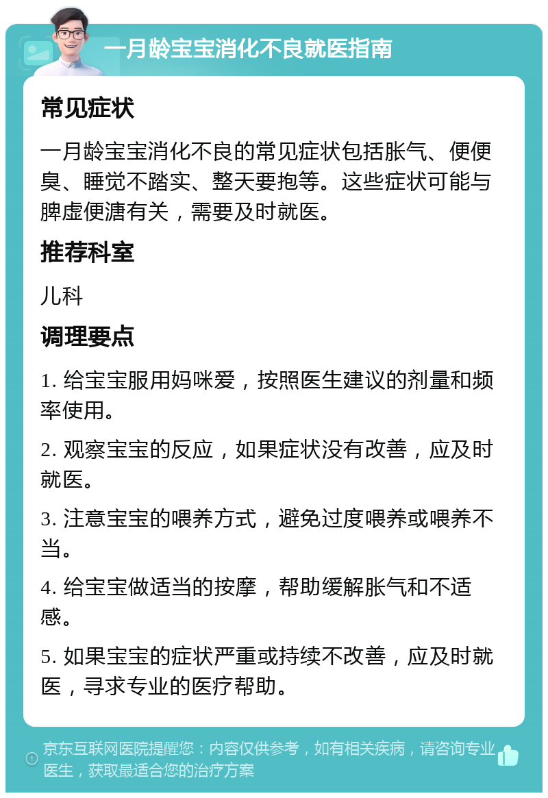 一月龄宝宝消化不良就医指南 常见症状 一月龄宝宝消化不良的常见症状包括胀气、便便臭、睡觉不踏实、整天要抱等。这些症状可能与脾虚便溏有关，需要及时就医。 推荐科室 儿科 调理要点 1. 给宝宝服用妈咪爱，按照医生建议的剂量和频率使用。 2. 观察宝宝的反应，如果症状没有改善，应及时就医。 3. 注意宝宝的喂养方式，避免过度喂养或喂养不当。 4. 给宝宝做适当的按摩，帮助缓解胀气和不适感。 5. 如果宝宝的症状严重或持续不改善，应及时就医，寻求专业的医疗帮助。