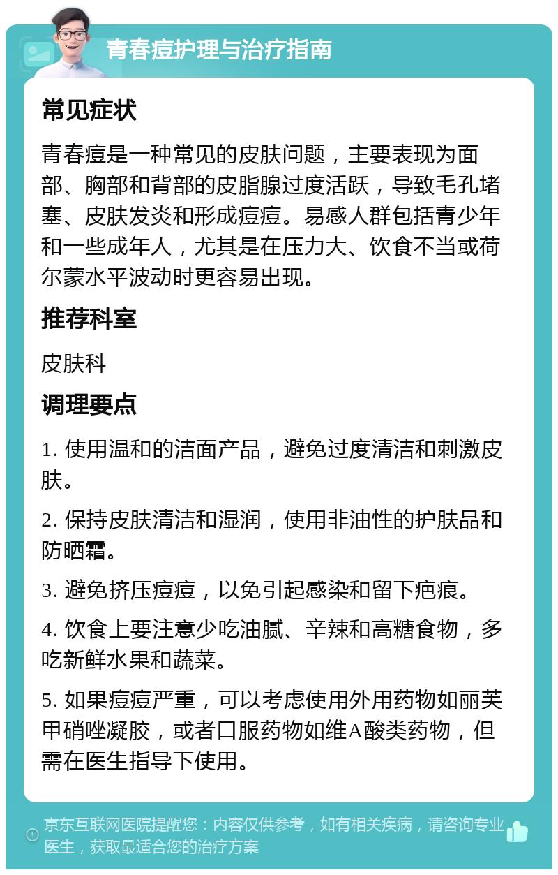 青春痘护理与治疗指南 常见症状 青春痘是一种常见的皮肤问题，主要表现为面部、胸部和背部的皮脂腺过度活跃，导致毛孔堵塞、皮肤发炎和形成痘痘。易感人群包括青少年和一些成年人，尤其是在压力大、饮食不当或荷尔蒙水平波动时更容易出现。 推荐科室 皮肤科 调理要点 1. 使用温和的洁面产品，避免过度清洁和刺激皮肤。 2. 保持皮肤清洁和湿润，使用非油性的护肤品和防晒霜。 3. 避免挤压痘痘，以免引起感染和留下疤痕。 4. 饮食上要注意少吃油腻、辛辣和高糖食物，多吃新鲜水果和蔬菜。 5. 如果痘痘严重，可以考虑使用外用药物如丽芙甲硝唑凝胶，或者口服药物如维A酸类药物，但需在医生指导下使用。