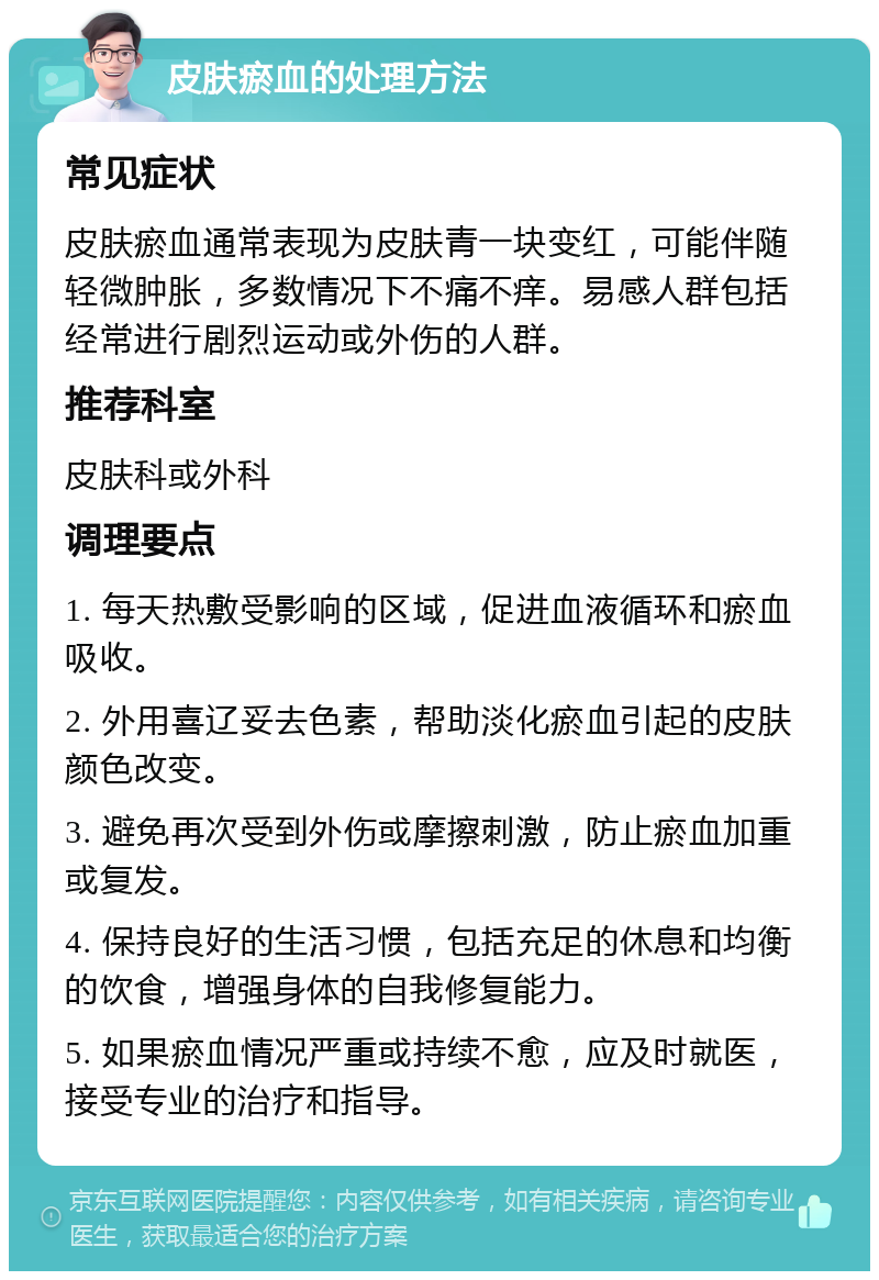 皮肤瘀血的处理方法 常见症状 皮肤瘀血通常表现为皮肤青一块变红，可能伴随轻微肿胀，多数情况下不痛不痒。易感人群包括经常进行剧烈运动或外伤的人群。 推荐科室 皮肤科或外科 调理要点 1. 每天热敷受影响的区域，促进血液循环和瘀血吸收。 2. 外用喜辽妥去色素，帮助淡化瘀血引起的皮肤颜色改变。 3. 避免再次受到外伤或摩擦刺激，防止瘀血加重或复发。 4. 保持良好的生活习惯，包括充足的休息和均衡的饮食，增强身体的自我修复能力。 5. 如果瘀血情况严重或持续不愈，应及时就医，接受专业的治疗和指导。