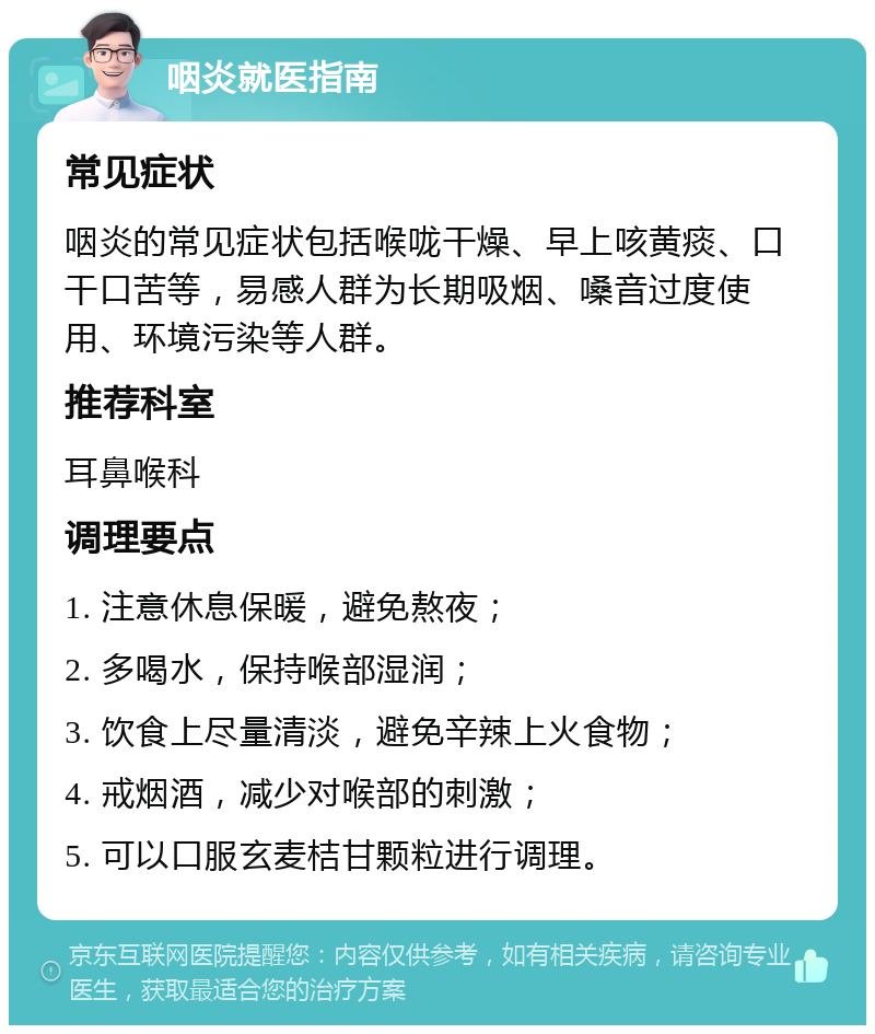 咽炎就医指南 常见症状 咽炎的常见症状包括喉咙干燥、早上咳黄痰、口干口苦等，易感人群为长期吸烟、嗓音过度使用、环境污染等人群。 推荐科室 耳鼻喉科 调理要点 1. 注意休息保暖，避免熬夜； 2. 多喝水，保持喉部湿润； 3. 饮食上尽量清淡，避免辛辣上火食物； 4. 戒烟酒，减少对喉部的刺激； 5. 可以口服玄麦桔甘颗粒进行调理。