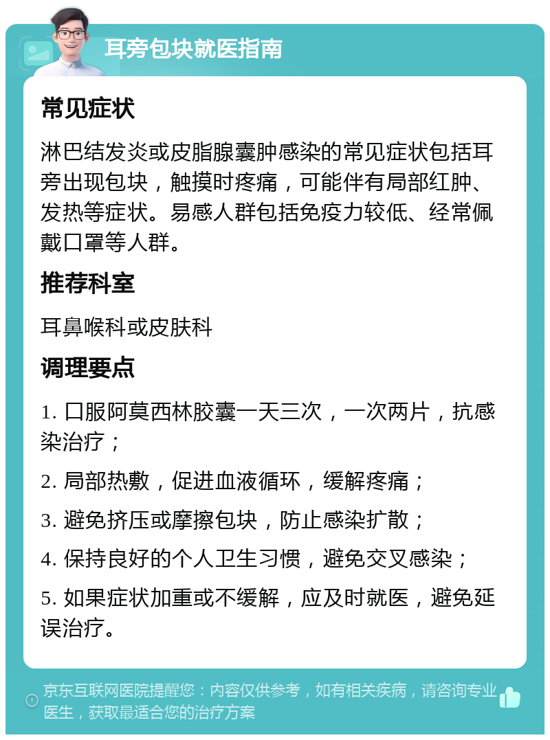 耳旁包块就医指南 常见症状 淋巴结发炎或皮脂腺囊肿感染的常见症状包括耳旁出现包块，触摸时疼痛，可能伴有局部红肿、发热等症状。易感人群包括免疫力较低、经常佩戴口罩等人群。 推荐科室 耳鼻喉科或皮肤科 调理要点 1. 口服阿莫西林胶囊一天三次，一次两片，抗感染治疗； 2. 局部热敷，促进血液循环，缓解疼痛； 3. 避免挤压或摩擦包块，防止感染扩散； 4. 保持良好的个人卫生习惯，避免交叉感染； 5. 如果症状加重或不缓解，应及时就医，避免延误治疗。