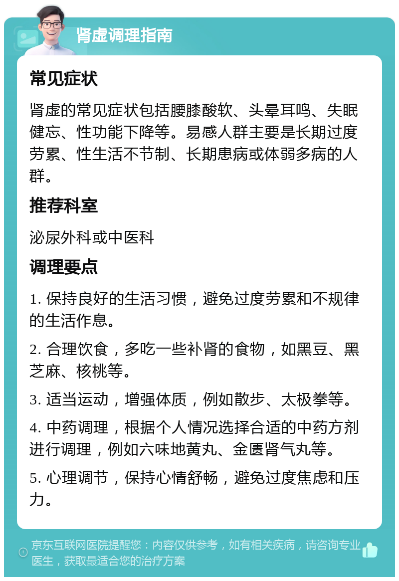 肾虚调理指南 常见症状 肾虚的常见症状包括腰膝酸软、头晕耳鸣、失眠健忘、性功能下降等。易感人群主要是长期过度劳累、性生活不节制、长期患病或体弱多病的人群。 推荐科室 泌尿外科或中医科 调理要点 1. 保持良好的生活习惯，避免过度劳累和不规律的生活作息。 2. 合理饮食，多吃一些补肾的食物，如黑豆、黑芝麻、核桃等。 3. 适当运动，增强体质，例如散步、太极拳等。 4. 中药调理，根据个人情况选择合适的中药方剂进行调理，例如六味地黄丸、金匮肾气丸等。 5. 心理调节，保持心情舒畅，避免过度焦虑和压力。