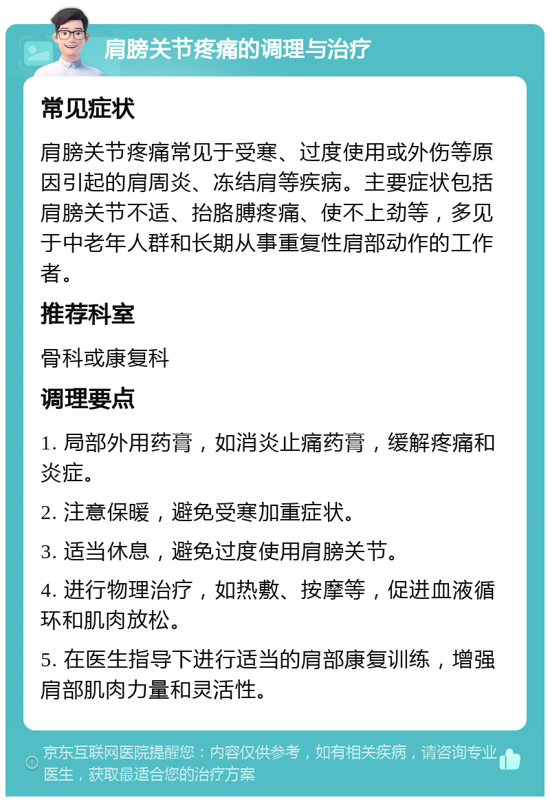 肩膀关节疼痛的调理与治疗 常见症状 肩膀关节疼痛常见于受寒、过度使用或外伤等原因引起的肩周炎、冻结肩等疾病。主要症状包括肩膀关节不适、抬胳膊疼痛、使不上劲等，多见于中老年人群和长期从事重复性肩部动作的工作者。 推荐科室 骨科或康复科 调理要点 1. 局部外用药膏，如消炎止痛药膏，缓解疼痛和炎症。 2. 注意保暖，避免受寒加重症状。 3. 适当休息，避免过度使用肩膀关节。 4. 进行物理治疗，如热敷、按摩等，促进血液循环和肌肉放松。 5. 在医生指导下进行适当的肩部康复训练，增强肩部肌肉力量和灵活性。