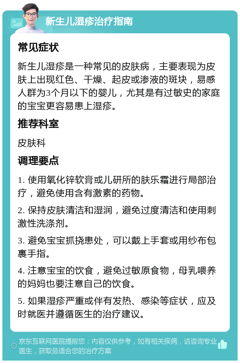 新生儿湿疹治疗指南 常见症状 新生儿湿疹是一种常见的皮肤病，主要表现为皮肤上出现红色、干燥、起皮或渗液的斑块，易感人群为3个月以下的婴儿，尤其是有过敏史的家庭的宝宝更容易患上湿疹。 推荐科室 皮肤科 调理要点 1. 使用氧化锌软膏或儿研所的肤乐霜进行局部治疗，避免使用含有激素的药物。 2. 保持皮肤清洁和湿润，避免过度清洁和使用刺激性洗涤剂。 3. 避免宝宝抓挠患处，可以戴上手套或用纱布包裹手指。 4. 注意宝宝的饮食，避免过敏原食物，母乳喂养的妈妈也要注意自己的饮食。 5. 如果湿疹严重或伴有发热、感染等症状，应及时就医并遵循医生的治疗建议。