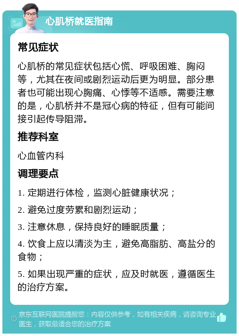 心肌桥就医指南 常见症状 心肌桥的常见症状包括心慌、呼吸困难、胸闷等，尤其在夜间或剧烈运动后更为明显。部分患者也可能出现心胸痛、心悸等不适感。需要注意的是，心肌桥并不是冠心病的特征，但有可能间接引起传导阻滞。 推荐科室 心血管内科 调理要点 1. 定期进行体检，监测心脏健康状况； 2. 避免过度劳累和剧烈运动； 3. 注意休息，保持良好的睡眠质量； 4. 饮食上应以清淡为主，避免高脂肪、高盐分的食物； 5. 如果出现严重的症状，应及时就医，遵循医生的治疗方案。