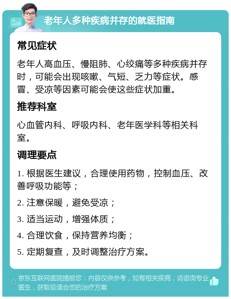 老年人多种疾病并存的就医指南 常见症状 老年人高血压、慢阻肺、心绞痛等多种疾病并存时，可能会出现咳嗽、气短、乏力等症状。感冒、受凉等因素可能会使这些症状加重。 推荐科室 心血管内科、呼吸内科、老年医学科等相关科室。 调理要点 1. 根据医生建议，合理使用药物，控制血压、改善呼吸功能等； 2. 注意保暖，避免受凉； 3. 适当运动，增强体质； 4. 合理饮食，保持营养均衡； 5. 定期复查，及时调整治疗方案。