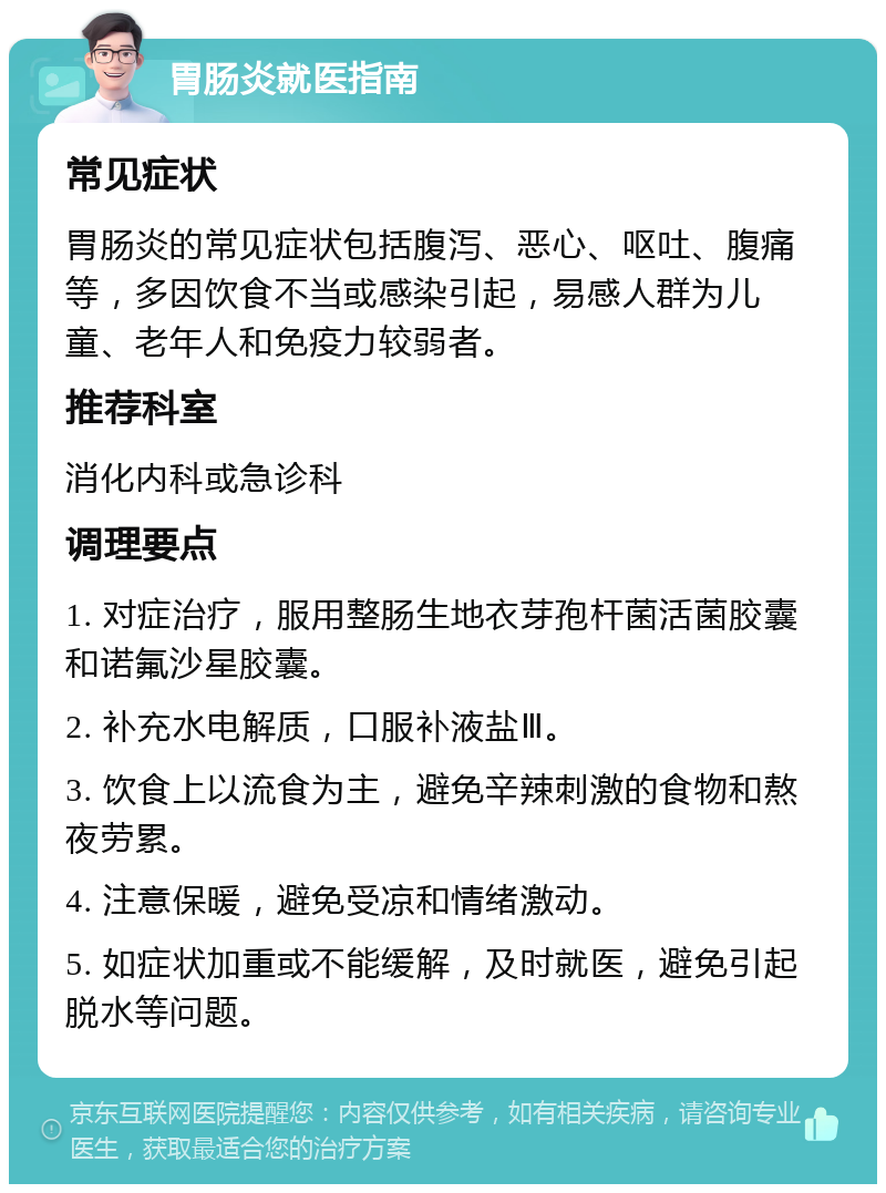 胃肠炎就医指南 常见症状 胃肠炎的常见症状包括腹泻、恶心、呕吐、腹痛等，多因饮食不当或感染引起，易感人群为儿童、老年人和免疫力较弱者。 推荐科室 消化内科或急诊科 调理要点 1. 对症治疗，服用整肠生地衣芽孢杆菌活菌胶囊和诺氟沙星胶囊。 2. 补充水电解质，口服补液盐Ⅲ。 3. 饮食上以流食为主，避免辛辣刺激的食物和熬夜劳累。 4. 注意保暖，避免受凉和情绪激动。 5. 如症状加重或不能缓解，及时就医，避免引起脱水等问题。