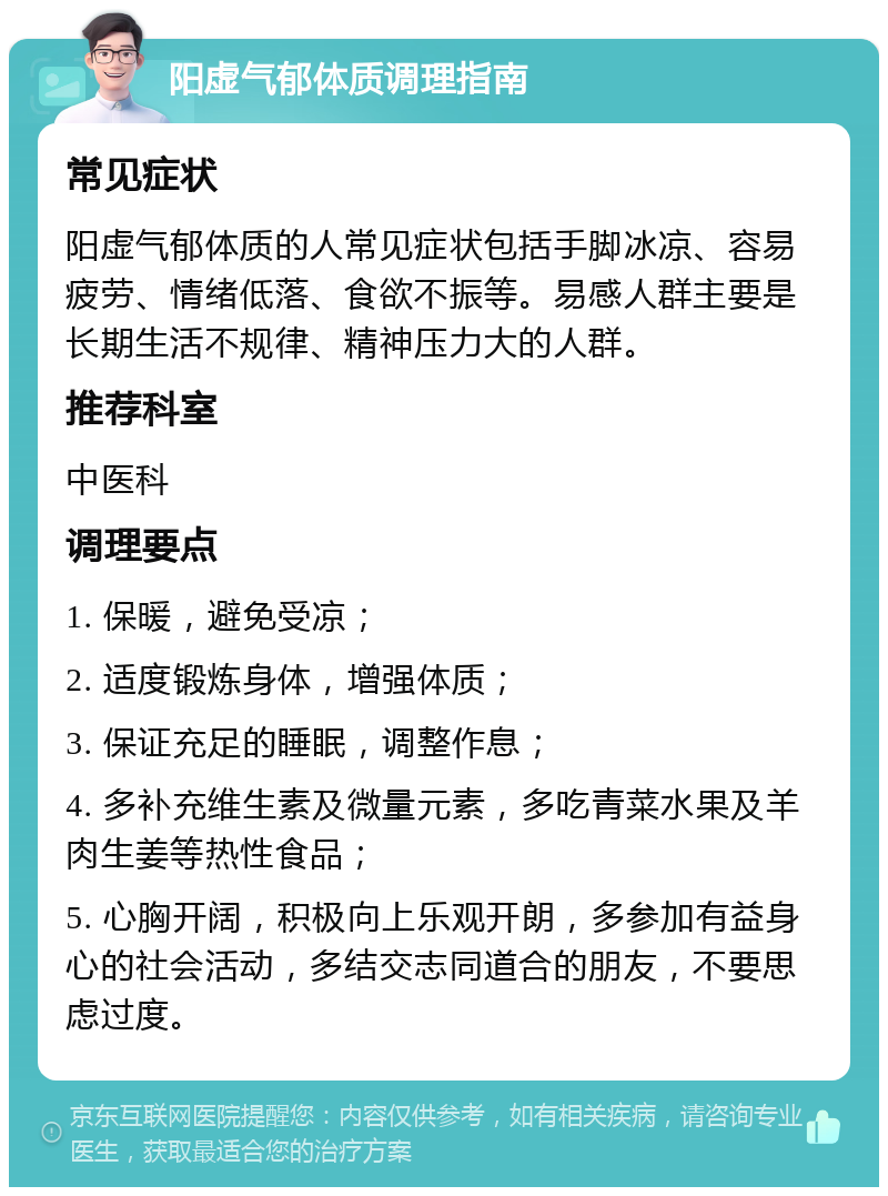 阳虚气郁体质调理指南 常见症状 阳虚气郁体质的人常见症状包括手脚冰凉、容易疲劳、情绪低落、食欲不振等。易感人群主要是长期生活不规律、精神压力大的人群。 推荐科室 中医科 调理要点 1. 保暖，避免受凉； 2. 适度锻炼身体，增强体质； 3. 保证充足的睡眠，调整作息； 4. 多补充维生素及微量元素，多吃青菜水果及羊肉生姜等热性食品； 5. 心胸开阔，积极向上乐观开朗，多参加有益身心的社会活动，多结交志同道合的朋友，不要思虑过度。