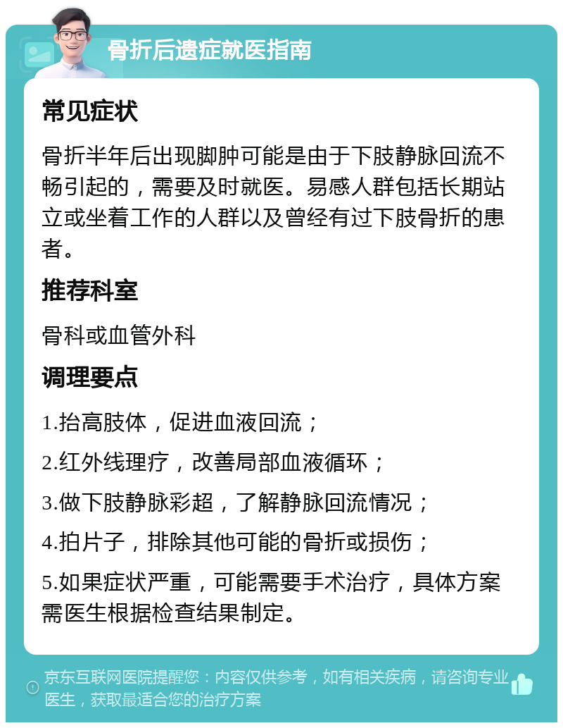 骨折后遗症就医指南 常见症状 骨折半年后出现脚肿可能是由于下肢静脉回流不畅引起的，需要及时就医。易感人群包括长期站立或坐着工作的人群以及曾经有过下肢骨折的患者。 推荐科室 骨科或血管外科 调理要点 1.抬高肢体，促进血液回流； 2.红外线理疗，改善局部血液循环； 3.做下肢静脉彩超，了解静脉回流情况； 4.拍片子，排除其他可能的骨折或损伤； 5.如果症状严重，可能需要手术治疗，具体方案需医生根据检查结果制定。