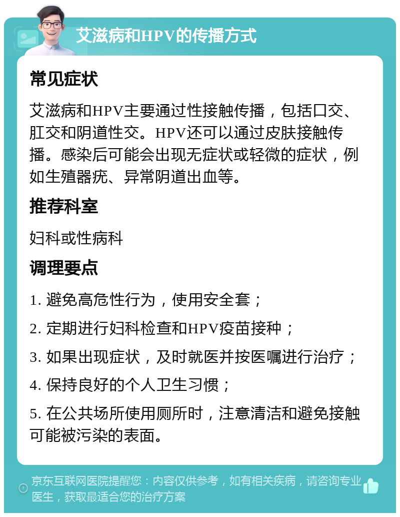 艾滋病和HPV的传播方式 常见症状 艾滋病和HPV主要通过性接触传播，包括口交、肛交和阴道性交。HPV还可以通过皮肤接触传播。感染后可能会出现无症状或轻微的症状，例如生殖器疣、异常阴道出血等。 推荐科室 妇科或性病科 调理要点 1. 避免高危性行为，使用安全套； 2. 定期进行妇科检查和HPV疫苗接种； 3. 如果出现症状，及时就医并按医嘱进行治疗； 4. 保持良好的个人卫生习惯； 5. 在公共场所使用厕所时，注意清洁和避免接触可能被污染的表面。